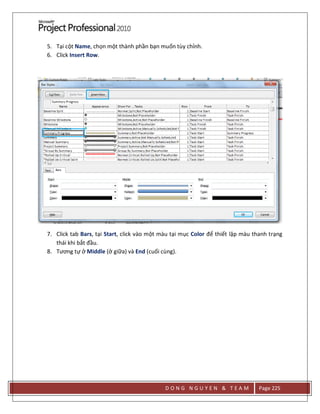 D O N G N G U Y E N & T E A M Page 225
5. Tại cột Name, chọn một thành phần bạn muốn tùy chỉnh.
6. Click Insert Row.
7. Click tab Bars, tại Start, click vào một màu tại mục Color để thiết lập màu thanh trạng
thái khi bắt đầu.
8. Tương tự ở Middle (ở giữa) và End (cuối cùng).
 