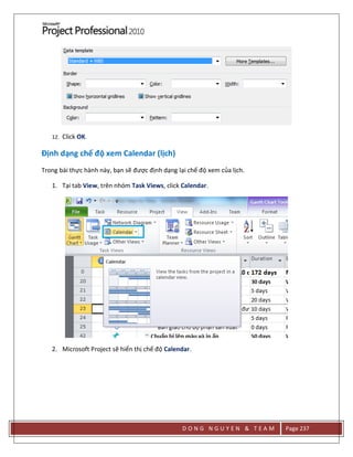 D O N G N G U Y E N & T E A M Page 237
12. Click OK.
Định dạng chế độ xem Calendar (lịch)
Trong bài thực hành này, bạn sẽ được định dạng lại chế độ xem của lịch.
1. Tại tab View, trên nhóm Task Views, click Calendar.
2. Microsoft Project sẽ hiển thị chế độ Calendar.
 