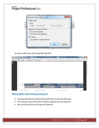 D O N G N G U Y E N & T E A M Page 243
10. Bạn sẽ nhận được định dạng PDF hoặc XPS.
Những điểm chính trong chương 11
 Sử dụng hộp thoại Bar Styles để thay đổi hiển thị trên biểu đồ Gantt.
 Tên Timeline, bạn có thể chỉnh sửa định dạng các chữ của công việc.
 Bạn có thể tùy chỉnh lại chế độ xem Calendar.
 