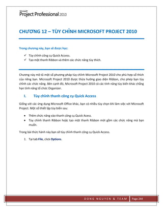 D O N G N G U Y E N & T E A M Page 244
CHƯƠNG 12 – TÙY CHỈNH MICROSOFT PROJECT 2010
Trong chương này, bạn sẽ được học:
 Tùy chỉnh công cụ Quick Access.
 Tạo một thanh Ribbon và thêm các chức năng tùy thích.
Chương này mô tả một số phương pháp tùy chỉnh Microsoft Project 2010 cho phù hợp sổ thích
của riêng bạn. Microsoft Project 2010 được thừa hưởng giao diện Ribbon, cho phép bạn tùy
chỉnh các chức năng. Bên cạnh đó, Microsoft Project 2010 có các tính năng tùy biến khác chẳng
hạn tính năng tổ chức Organizer.
I. Tùy chỉnh thanh công cụ Quick Access
Giống với các ứng dụng Microsoft Office khác, bạn có nhiều tùy chọn khi làm việc với Microsoft
Project. Một số thiết lập tùy biến sau:
 Thêm chức năng vào thanh công cụ Quick Acess.
 Tùy chỉnh thanh Ribbon hoặc tạo một thanh Ribbon mới gồm các chức năng mà bạn
muốn.
Trong bài thức hành này bạn sẽ tùy chỉnh thanh công cụ Quick Access.
1. Tại tab File, click Options.
 