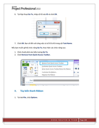 D O N G N G U Y E N & T E A M Page 248
6. Tại hộp thoại Go To, nhập số 43 vào ID và click OK.
7. Click OK. Bạn sẽ đến với công việc có số ID là 43 trong cột Task Name.
Nếu bạn muốn gỡ bỏ chức năng Go To, thực hiện các chức năng sau:
1. Click chuột phải vào biểu tượng Go To.
2. Click Remove from Quick Access Toolbar.
II. Tùy biến thanh Ribbon
1. Tại tab File, click Options.
 