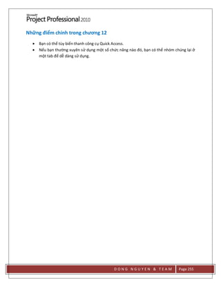 D O N G N G U Y E N & T E A M Page 255
Những điểm chính trong chương 12
 Bạn có thể tùy biến thanh công cụ Quick Access.
 Nếu bạn thường xuyên sử dụng một số chức năng nào đó, bạn có thể nhóm chúng lại ở
một tab để dễ dàng sử dụng.
 