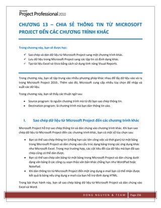 D O N G N G U Y E N & T E A M Page 256
CHƯƠNG 13 – CHIA SẺ THÔNG TIN TỪ MICROSOFT
PROJECT ĐẾN CÁC CHƯƠNG TRÌNH KHÁC
Trong chương này, bạn sẽ được học:
 Sao chép và dán dữ liệu từ Microsoft Project sang một chương trình khác.
 Lưu dữ liệu trong Microsoft Project sang các tập tin có định dạng khác.
 Tạo tài liệu Excel và Visio bằng cách sử dụng tính năng Visual Reports.
Trong chương này, bạn sẽ tập trung vào nhiều phương pháp khác nhau để lấy dữ liệu vào và ra
trong Microsoft Project 2010.. Thêm vào đó, Microsoft cung cấp nhiều tùy chọn để nhập và
xuất các dữ liệu.
Trong chương này, bạn sẽ thấy các thuật ngữ sau:
 Source program: là nguồn chương trình mà từ đó bạn sao chép thông tin.
 Destination program: là chương trình mà bạn dán thông tin vào.
I. Sao chép dữ liệu từ Microsoft Project đến các chương trình khác
Microsoft Project hỗ trợ sao chép thông tin và dán chúng vào chương trình khác. Khi bạn sao
chép dữ liệu từ Microsoft Project đến các chương trình khác, bạn có một số tùy chọn sau:
 Bạn có thể sao chép thông tin (chẳng hạn các tên công việc và thời gian) từ một bảng
trong Microsoft Project và dán chúng vào cấu trúc dạng bảng trong các ứng dụng khác
như Microsoft Excel. Trong mọi trường hợp, các cột tiêu đề của dữ liệu mà bạn đã sao
chép cũng có thể dán được.
 Bạn có thể sao chép văn bảng từ một bảng trong Microsoft Project và dán chúng dưới
dạng văn bảng ở các công cụ soạn thảo văn bản khác chẳng hạn như WordPad hoặc
NotePad.
 Khi dán thông tin từ Microsoft Project đến một ứng dụng e-mail bạn có thể nhận được
kết quả là bảng nếu ứng dụng e-mail của bạn hỗ trợ định dạng HTML.
Trong bài thực hành này, bạn sẽ sao chép bảng dữ liệu từ Microsoft Project và dán chúng vào
Excel và Word.
 