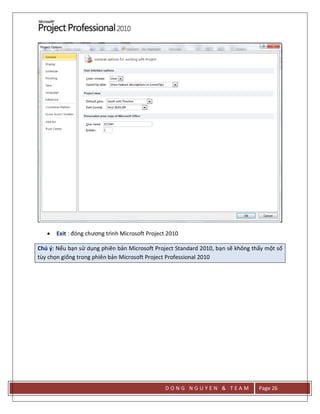 D O N G N G U Y E N & T E A M Page 26
 Exit : đóng chương trình Microsoft Project 2010
Chú ý: Nếu bạn sử dụng phiên bản Microsoft Project Standard 2010, bạn sẽ không thấy một số
tùy chọn giống trong phiên bản Microsoft Project Professional 2010
 