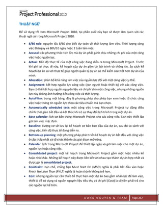 D O N G N G U Y E N & T E A M Page 267
THUẬT NGỮ
Để sử dụng tốt hơn Microsoft Project 2010, tại phần cuối này bạn sẽ được làm quen với các
thuật ngữ có trong Microsoft Project 2010.
 8/80 rule: nguyên tắc 8/80 cho biết dự toán về thời lượng làm việc. Thời lượng công
việc 8h/ngày và 80h/10 ngày hoặc 2 tuần làm việc.
 Accural: các phương thức tích lũy mà dự án phải gánh chịu những chi phí của một công
việc hoặc nguồn lực.
 Actual: tiến độ thực tế của một công việc đang diễn ra trong Microsoft Project. Trước
khi ghi lại thực tế này, kế hoạch của dự án gồm có lịch trịnh và thông tin. So sách kế
hoạch dự án so với thực tế giúp người quản lý dự án có thể kiểm soát tốt hơn dự án của
mình.
 Allocation: phân bổ khả năng làm việc của nguồn lực đối với một công việc cụ thể.
 Assignment: kết hợp nguồn lực công việc (con người hoặc thiết bị) với các công việc.
Bạn có thể kết hợp nguồn nguyên liệu và chi phí cho một công việc, nhưng những nguồn
lực này không ảnh hưởng đến công việc và thời lượng.
 AutoFilter: trong một bảng, đây là phương pháp cho phép bạn xem hoặc tổ chức công
việc hoặc thông tin nguồn lực theo các tiêu chuẩn mà bạn chọn.
 Automatically scheduled task: một công việc trong Microsoft Project tự động điều
chỉnh thời gian bắt đầu và kết thúc khi có sự thay đổi lịch trình trong một dự án.
 Base calendar: lịch cơ bản trong Microsoft Project cho các công việc. Lịch này thiết lập
giờ làm việc mặc định.
 Baseline: đường cơ sở lưu lại kế hoạch cơ bản ban đầu của dự án, sau đó so sánh với
công việc, tiến độ thực tế đang diễn ra.
 Bottom-up planning: một phương pháp phát triển kế hoạch dự án bắt đầu với công việc
ở cấp thấp nhất và tổ chức thành các giai đoạn mở rộng.
 Calendar: lịch trong Microsoft Project để thiết lập ngày và giờ làm việc cho một dự án,
nguồn lực hoặc công việc.
 Consolidated project: một kế hoạch trong Microsoft Project gồm một hoặc nhiều kế
hoặc nhỏ khác. Những kế hoạch này được liên kết với nhau tạo thành dự án hợp nhất và
được gọi la consolidated project.
 Constraint: hạn chế, chẳng hạn Must Start On (MSO) nghĩa là phải bắt đầu vào hoặc
Finish No Later Than (FNLT) nghĩa là hoàn thành không trễ hơn.
 Cost: những nguồn lực cần thiết để thực hiện một dự án bao gồm nhân lực để làm việc,
thiết bị để sử dụng và nguồn nguyên liệu tiêu thụ và chi phí (Cost) là số tiền phải trả cho
các nguồn lực kể trên.
 
