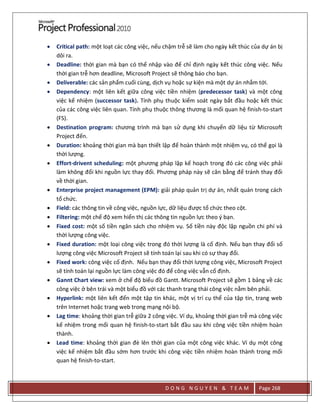 D O N G N G U Y E N & T E A M Page 268
 Critical path: một loạt các công việc, nếu chậm trễ sẽ làm cho ngày kết thúc của dự án bị
dôi ra.
 Deadline: thời gian mà bạn có thể nhập vào để chỉ định ngày kết thúc công việc. Nếu
thời gian trễ hơn deadline, Microsoft Project sẽ thông báo cho bạn.
 Deliverable: các sản phẩm cuối cùng, dịch vụ hoặc sự kiện mà một dự án nhắm tới.
 Dependency: một liên kết giữa công việc tiền nhiệm (predecessor task) và một công
việc kế nhiệm (successor task). Tính phụ thuộc kiểm soát ngày bắt đầu hoặc kết thúc
của các công việc liên quan. Tính phụ thuộc thông thương là mối quan hệ finish-to-start
(FS).
 Destination program: chương trình mà bạn sử dụng khi chuyển dữ liệu từ Microsoft
Project đến.
 Duration: khoảng thời gian mà bạn thiết lập để hoàn thành một nhiệm vụ, có thể gọi là
thời lượng.
 Effort-drivent scheduling: một phương pháp lập kế hoạch trong đó các công việc phải
làm không đổi khi nguồn lực thay đổi. Phương pháp này sẽ cân bằng để tránh thay đổi
về thời gian.
 Enterprise project management (EPM): giải pháp quản trị dự án, nhất quán trong cách
tổ chức.
 Field: các thông tin về công việc, nguồn lực, dữ liệu được tổ chức theo cột.
 Filtering: một chế độ xem hiển thị các thông tin nguồn lực theo ý bạn.
 Fixed cost: một số tiền ngân sách cho nhiệm vụ. Số tiền này độc lập nguồn chi phí và
thời lượng công việc.
 Fixed duration: một loại công việc trong đó thời lượng là cố định. Nếu bạn thay đổi số
lượng công việc Microsoft Project sẽ tính toán lại sau khi có sự thay đổi.
 Fixed work: công việc cố định. Nếu bạn thay đổi thời lượng công việc, Microsoft Project
sẽ tính toán lại nguồn lực làm công việc đó để công việc vẫn cố định.
 Gannt Chart view: xem ở chế độ biểu đồ Gantt. Microsoft Project sẽ gồm 1 bảng về các
công việc ở bên trái và một biểu đồ với các thanh trạng thái công việc nằm bên phải.
 Hyperlink: một liên kết đến một tập tin khác, một vị trí cụ thể của tập tin, trang web
trên Internet hoặc trang web trong mạng nội bộ.
 Lag time: khoảng thời gian trễ giữa 2 công việc. Ví dụ, khoảng thời gian trễ mà công việc
kế nhiệm trong mối quan hệ finish-to-start bắt đầu sau khi công việc tiền nhiệm hoàn
thành.
 Lead time: khoảng thời gian đè lên thời gian của một công việc khác. Ví dụ một công
việc kế nhiệm bắt đầu sớm hơn trước khi công việc tiền nhiệm hoàn thành trong mối
quan hệ finish-to-start.
 