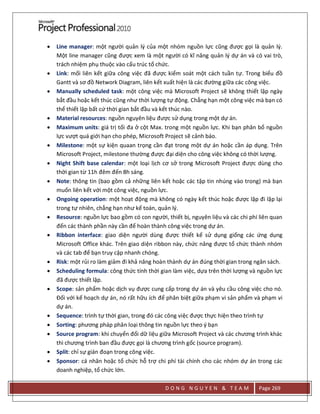 D O N G N G U Y E N & T E A M Page 269
 Line manager: một người quản lý của một nhóm nguồn lực cũng được gọi là quản lý.
Một line manager cũng được xem là một người có kĩ năng quản lý dự án và có vai trò,
trách nhiệm phụ thuộc vào cấu trúc tổ chức.
 Link: mối liên kết giữa công việc đã được kiểm soát một cách tuần tự. Trong biểu đồ
Gantt và sơ đồ Network Diagram, liên kết xuất hiện là các đường giữa các công việc.
 Manually scheduled task: một công việc mà Microsoft Project sẽ không thiết lập ngày
bắt đầu hoặc kết thúc cũng như thời lượng tự động. Chẳng hạn một công việc mà bạn có
thể thiết lập bất cứ thời gian bắt đầu và kết thúc nào.
 Material resources: nguồn nguyên liệu được sử dụng trong một dự án.
 Maximum units: giá trị tối đa ở cột Max. trong một nguồn lực. Khi bạn phân bổ nguồn
lực vượt quá giới hạn cho phép, Microsoft Project sẽ cảnh báo.
 Milestone: một sự kiện quaan trọng cần đạt trong một dự án hoặc cần áp dụng. Trên
Microsoft Project, milestone thường được đại diện cho công việc không có thời lượng.
 Night Shift base calendar: một loại lịch cơ sở trong Microsoft Project được dùng cho
thời gian từ 11h đêm đến 8h sáng.
 Note: thông tin (bao gồm cả những liên kết hoặc các tập tin nhúng vào trong) mà bạn
muốn liên kết với một công việc, nguồn lực.
 Ongoing operation: một hoạt động mà không có ngày kết thúc hoặc được lặp đi lặp lại
trong tự nhiên, chẳng hạn như kế toán, quản lý.
 Resource: nguồn lực bao gồm có con người, thiết bị, nguyên liệu và các chi phí liên quan
đến các thành phần này cần để hoàn thành công việc trong dự án.
 Ribbon interface: giao diện người dùng được thiết kế sử dụng giống các ứng dụng
Microsoft Office khác. Trên giao diện ribbon này, chức năng được tổ chức thành nhóm
và các tab để bạn truy cập nhanh chóng.
 Risk: một rủi ro làm giảm đi khả năng hoàn thành dự án đúng thời gian trong ngân sách.
 Scheduling formula: công thức tính thời gian làm việc, dựa trên thời lượng và nguồn lực
đã được thiết lập.
 Scope: sản phẩm hoặc dịch vụ được cung cấp trong dự án và yêu cầu công việc cho nó.
Đối với kế hoạch dự án, nó rất hữu ích để phân biệt giữa phạm vi sản phẩm và phạm vi
dự án.
 Sequence: trình tự thời gian, trong đó các công việc được thực hiện theo trình tự
 Sorting: phương pháp phân loại thông tin nguồn lực theo ý bạn
 Source program: khi chuyển đổi dữ liệu giữa Microsoft Project và các chương trình khác
thì chương trình ban đầu được gọi là chương trình gốc (source program).
 Split: chỉ sự gián đoạn trong công việc.
 Sponsor: cá nhân hoặc tổ chức hỗ trợ chi phí tài chính cho các nhóm dự án trong các
doanh nghiệp, tổ chức lớn.
 