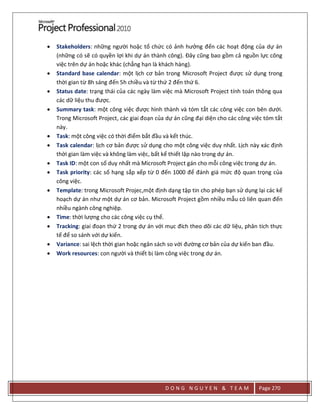 D O N G N G U Y E N & T E A M Page 270
 Stakeholders: những người hoặc tổ chức có ảnh hưởng đến các hoạt động của dự án
(những có sẽ có quyền lợi khi dự án thành công). Đây cũng bao gồm cả nguồn lực công
việc trên dự án hoặc khác (chẳng hạn là khách hàng).
 Standard base calendar: một lịch cơ bản trong Microsoft Project được sử dụng trong
thời gian từ 8h sáng đến 5h chiều và từ thứ 2 đến thứ 6.
 Status date: trạng thái của các ngày làm việc mà Microsoft Project tính toán thông qua
các dữ liệu thu được.
 Summary task: một công việc được hình thành và tóm tắt các công việc con bên dưới.
Trong Microsoft Project, các giai đoạn của dự án cũng đại diện cho các công việc tóm tắt
này.
 Task: một công việc có thời điểm bắt đầu và kết thúc.
 Task calendar: lịch cơ bản được sử dụng cho một công việc duy nhất. Lịch này xác định
thời gian làm việc và không làm việc, bất kể thiết lập nào trong dự án.
 Task ID: một con số duy nhất mà Microsoft Project gán cho mỗi công việc trong dự án.
 Task priority: các số hạng sắp xếp từ 0 đến 1000 để đánh giá mức độ quan trọng của
công việc.
 Template: trong Microsoft Projec,một định dạng tập tin cho phép bạn sử dụng lại các kế
hoạch dự án như một dự án cơ bản. Microsoft Project gồm nhiều mẫu có liên quan đến
nhiều ngành công nghiệp.
 Time: thời lượng cho các công việc cụ thể.
 Tracking: giai đoạn thứ 2 trong dự án với mục đích theo dõi các dữ liệu, phân tích thực
tế để so sánh với dự kiến.
 Variance: sai lệch thời gian hoặc ngân sách so với đường cơ bản của dự kiến ban đầu.
 Work resources: con người và thiết bị làm công việc trong dự án.
 