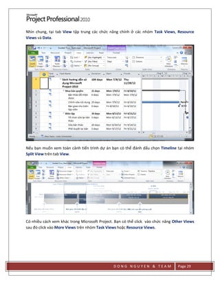 D O N G N G U Y E N & T E A M Page 29
Nhìn chung, tại tab View tập trung các chức năng chính ở các nhóm Task Views, Resource
Views và Data.
Nếu bạn muốn xem toàn cảnh tiến trình dự án bạn có thể đánh dấu chọn Timeline tại nhóm
Split View trên tab View.
Có nhiều cách xem khác trong Microsoft Project. Bạn có thể click vào chức năng Other Views
sau đó click vào More Views trên nhóm Task Views hoặc Resource Views.
 