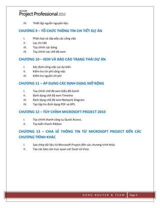 D O N G N G U Y E N & T E A M Page 3
IV. Thiết lập nguồn nguyên liệu
CHƯƠNG 9 – TỔ CHỨC THÔNG TIN CHI TIẾT DỰ ÁN
I. Phân loại và sắp xếp các công việc
II. Lọc chi tiết
III. Tùy chỉnh các bảng
IV. Tùy chỉnh các chế độ xem
CHƯƠNG 10 – XEM VÀ BÁO CÁO TRẠNG THÁI DỰ ÁN
I. Xác định công việc sai dự kiến
II. Kiểm tra chi phí công việc
III. Kiểm tra nguồn chi phí
CHƯƠNG 11 – ÁP DỤNG CÁC ĐỊNH DẠNG MỞ RỘNG
I. Tùy chỉnh chế độ xem biểu đồ Gantt
II. Định dạng chế độ xem Timeline
III. Định dạng chế độ xem Network Diagram
IV. Tạo tập tin định dạng PDF và XPS
CHƯƠNG 12 – TÙY CHỈNH MICROSOFT PROJECT 2010
I. Tùy chỉnh thanh công cụ Quick Access.
II. Tùy biển thanh Ribbon
CHƯƠNG 13 – CHIA SẺ THÔNG TIN TỪ MICROSOFT PROJECT ĐẾN CÁC
CHƯƠNG TRÌNH KHÁC
I. Sao chép dữ liệu từ Microsoft Project đến các chương trình khác
II. Tạo các báo cáo trực quan với Excel và Visio.
 