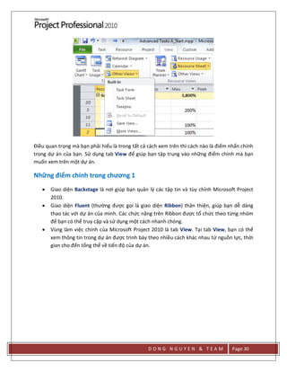 D O N G N G U Y E N & T E A M Page 30
Điều quan trọng mà bạn phải hiểu là trong tất cả cách xem trên thì cách nào là điểm nhấn chính
trong dự án của bạn. Sử dụng tab View để giúp bạn tập trung vào những điểm chính mà bạn
muốn xem trên một dự án.
Những điểm chính trong chương 1
 Giao diện Backstage là nơi giúp bạn quản lý các tập tin và tùy chỉnh Microsoft Project
2010.
 Giao diện Fluent (thường được gọi là giao diện Ribbon) thân thiện, giúp bạn dễ dàng
thao tác với dự án của mình. Các chức năng trên Ribbon được tổ chức theo từng nhóm
để bạn có thể truy cập và sử dụng một cách nhanh chóng.
 Vùng làm việc chính của Microsoft Project 2010 là tab View. Tại tab View, bạn có thể
xem thông tin trong dự án được trình bày theo nhiều cách khác nhau từ nguồn lực, thời
gian cho đến tổng thể về tiến độ của dự án.
 