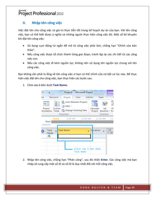 D O N G N G U Y E N & T E A M Page 39
II. Nhập tên công việc
Việc đặt tên cho công việc có giá trị thực tiễn tốt trong kế hoạch dự án của bạn. Với tên công
việc, bạn có thể biết được { nghĩa và những người thực hiện công việc đó. Một số lời khuyên
khi đặt tên công việc:
 Sử dụng cụm động từ ngắn để mô tả công việc phải làm, chẳng hạn “Chỉnh sửa bản
thảo”.
 Nếu công việc được tổ chức thành từng giai đoạn, tránh lặp lại các chi tiết từ các công
việc con.
 Nếu các công việc đi kèm nguồn lực, không nên sử dụng tên nguồn lực chung với tên
công việc.
Bạn không cần phải lo lắng về tên công việc vì bạn có thể chỉnh sửa nó bất cứ lúc nào. Để thực
hiện việc đặt tên cho công việc, bạn thực hiện các bước sau:
1. Click vào ô bên dưới Task Name.
2. Nhập tên công việc, chẳng hạn “Phân công”, sau đó nhấn Enter. Các công việc mà bạn
nhập sẽ cung cấp một số ID và số ID là duy nhất đối với mỗi công việc.
 