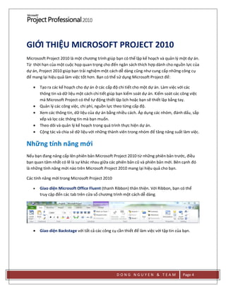 D O N G N G U Y E N & T E A M Page 4
GIỚI THIỆU MICROSOFT PROJECT 2010
Micrososft Project 2010 là một chương trình giúp bạn có thể lập kế hoạch và quản lý một dự án.
Từ thời hạn của một cuộc họp quan trọng cho đến ngân sách thích hợp dành cho nguồn lực của
dự án, Project 2010 giúp bạn trải nghiệm một cách dễ dàng cũng như cung cấp những công cụ
để mang lại hiệu quả làm việc tốt hơn. Bạn có thể sử dụng Microsoft Project để:
 Tạo ra các kế hoạch cho dự án ở các cấp độ chi tiết cho một dự án. Làm việc với các
thông tin và dữ liệu một cách chi tiết giúp bạn kiểm soát dự án. Kiểm soát các công việc
mà Microsoft Project có thể tự động thiết lập lịch hoặc bạn sẽ thiết lập bằng tay.
 Quản lý các công việc, chi phí, nguồn lực theo từng cấp độ.
 Xem các thông tin, dữ liệu của dự án bằng nhiều cách. Áp dụng các nhóm, đánh dấu, sắp
xếp và lọc các thông tin mà bạn muốn.
 Theo dõi và quản lý kế hoạch trong quá trình thực hiện dự án.
 Cộng tác và chia sẻ dữ liệu với những thành viên trong nhóm để tăng năng suất làm việc.
Những tính năng mới
Nếu bạn đang nâng cấp lên phiên bản Microsoft Project 2010 từ những phiên bản trước, điều
bạn quan tâm nhất có lẽ là sự khác nhau giữa các phiên bản cũ và phiên bản mới. Bên cạnh đó
là những tính năng mới nào trên Microsoft Project 2010 mang lại hiệu quả cho bạn.
Các tính năng mới trong Microsoft Project 2010
 Giao diện Microsoft Office Fluent (thanh Ribbon) thân thiện. Với Ribbon, bạn có thể
truy cập đến các tab trên cửa sổ chương trình một cách dễ dàng.
 Giao diện Backstage với tất cả các công cụ cần thiết để làm việc với tập tin của bạn.
 