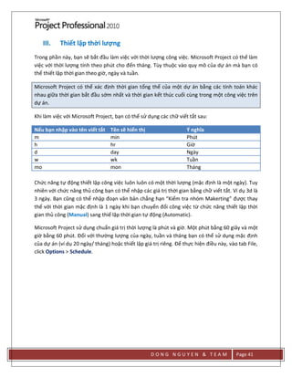 D O N G N G U Y E N & T E A M Page 41
III. Thiết lập thời lượng
Trong phần này, bạn sẽ bắt đầu làm việc với thời lượng công việc. Microsoft Project có thể làm
việc với thời lượng tính theo phút cho đến tháng. Tùy thuộc vào quy mô của dự án mà bạn có
thể thiết lập thời gian theo giờ, ngày và tuần.
Microsoft Project có thể xác định thời gian tổng thể của một dự án bằng các tính toán khác
nhau giữa thời gian bắt đầu sớm nhất và thời gian kết thúc cuối cùng trong một công việc trên
dự án.
Khi làm việc với Microsoft Project, bạn có thể sử dụng các chữ viết tắt sau:
Nếu bạn nhập vào tên viết tắt Tên sẽ hiển thị Ý nghĩa
m min Phút
h hr Giờ
d day Ngày
w wk Tuần
mo mon Tháng
Chức năng tự động thiết lập công việc luôn luôn có một thời lượng (mặc định là một ngày). Tuy
nhiên với chức năng thủ công bạn có thể nhập các giá trị thời gian bằng chữ viết tắt. Ví dụ 3d là
3 ngày. Bạn cũng có thể nhập đoạn văn bản chẳng hạn “Kiểm tra nhóm Makerting” được thay
thế với thời gian mặc định là 1 ngày khi bạn chuyển đổi công việc từ chức năng thiết lập thời
gian thủ công (Manual) sang thiế lập thời gian tự động (Automatic).
Microsoft Project sử dụng chuẩn giá trị thời lượng là phút và giờ. Một phút bằng 60 giây và một
giờ bằng 60 phút. Đối với thường lượng của ngày, tuần và tháng bạn có thể sử dụng mặc định
của dự án (ví dụ 20 ngày/ tháng) hoặc thiết lập giá trị riêng. Để thực hiện điều này, vào tab File,
click Options > Schedule.
 