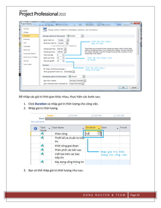D O N G N G U Y E N & T E A M Page 42
Để nhập các giá trị thời gian khác nhau, thực hiện các bước sau:
1. Click Duration và nhập giá trị thời lượng cho công việc.
2. Nhập giá trị thời lượng
3. Bạn có thể nhập giá trị thời lượng như sau:
 