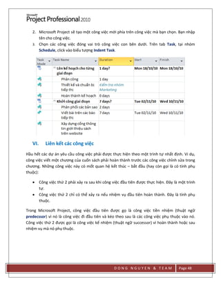 D O N G N G U Y E N & T E A M Page 48
2. Microsoft Project sẽ tạo một công việc mới phía trên công việc mà bạn chọn. Bạn nhập
tên cho công việc.
3. Chọn các công việc đóng vai trò công việc con bên dưới. Trên tab Task, tại nhóm
Schedule, click vào biểu tượng Indent Task.
VI. Liên kết các công việc
Hầu hết các dự án yêu cầu công việc phải được thực hiện theo một trình tự nhất định. Vi dụ,
công việc viết một chương của cuốn sách phải hoàn thành trước các công việc chỉnh sửa trong
chương. Những công việc này có mốt quan hệ kết thúc – bắt đầu (hay còn gọi là có tính phụ
thuộc):
 Công việc thứ 2 phải xảy ra sau khi công việc đầu tiên được thực hiện. Đây là một trình
tự.
 Công việc thứ 2 chỉ có thể xảy ra nếu nhiệm vụ đầu tiên hoàn thành. Đây là tính phụ
thuộc.
Trong Microsoft Project, công việc đầu tiên được gọ là công việc tiền nhiệm (thuật ngữ
predecssor) vì nó là công việc đi đầu tiên và kéo theo sau là các công việc phụ thuộc vào nó.
Công việc thứ 2 được gọi là công việc kế nhiệm (thuật ngữ successor) vì hoàn thành hoặc sau
nhiệm vụ mà nó phụ thuộc.
 