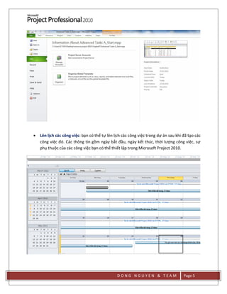 D O N G N G U Y E N & T E A M Page 5
 Lên lịch các công việc: bạn có thể tự lên lịch các công việc trong dự án sau khi đã tạo các
công việc đó. Các thông tin gồm ngày bắt đầu, ngày kết thúc, thời lượng công việc, sự
phụ thuộc của các công việc bạn có thể thiết lập trong Microsoft Project 2010.
 