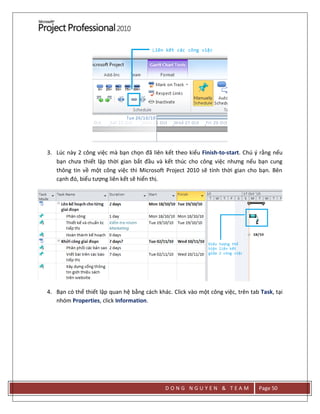 D O N G N G U Y E N & T E A M Page 50
3. Lúc này 2 công việc mà bạn chọn đã liên kết theo kiểu Finish-to-start. Chú ý rằng nếu
bạn chưa thiết lập thời gian bắt đầu và kết thúc cho công việc nhưng nếu bạn cung
thông tin về một công việc thì Microsoft Project 2010 sẽ tính thời gian cho bạn. Bên
cạnh đó, biểu tượng liên kết sẽ hiển thị.
4. Bạn có thể thiết lập quan hệ bằng cách khác. Click vào một công việc, trên tab Task, tại
nhóm Properties, click Information.
 