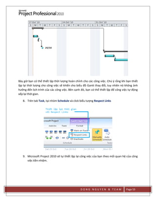 D O N G N G U Y E N & T E A M Page 53
Bây giờ bạn có thể thiết lập thời lượng hoàn chỉnh cho các công việc. Chú ý rằng khi bạn thiết
lập lại thời lượng cho công việc sẽ khiến cho biểu đồ Gantt thay đổi, tuy nhiên nó không ảnh
hưởng đến lịch trình của các công việc. Bên cạnh đó, bạn có thể thiết lập để công việc tự động
xếp lại thời gian.
8. Trên tab Task, tại nhóm Schedule và click biểu tượng Respect Links
9. Microsoft Project 2010 sẽ tự thiết lập lại công việc của bạn theo mối quan hệ của công
việc tiền nhiệm.
 
