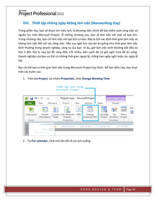 D O N G N G U Y E N & T E A M Page 56
VIII. Thiết lập những ngày không làm việc (Nonworking Day)
Trong phần này, bạn sẽ được tìm hiểu lịch, là phương tiện chính để bạn kiểm soát công việc và
nguồn lực trên Microsof Project. Ở những chương sau, bạn sẽ làm việc với một số loại lịch.
Trong chương này, bạn chỉ làm việc với loại lịch cơ bản. Đây là lịch xác định thời gian làm việc và
không làm việc đối với các công việc. Hãy suy nghĩ lịch của dự án giống như thời gian làm việc
bình thường trong doanh nghiệp, công ty của bạn. Ví dụ, giờ làm việc bình thường bắt đầu từ
thứ 2 đến thứ 6, vào lúc 8h sáng đến 17h chiều, bên cạnh đó có giờ nghỉ trưa để ăn uống.
Doanh nghiệp của bạn co thể có những thời gian ngoại lệ, chẳng hạn ngày nghỉ hoặc các ngày lễ
hội.
Bạn có thể tạo ra thời gian làm việc trong Microsot Project tùy thích. Để làm điều này, bạn thực
hiện các bước sau:
1. Trên tab Project, tại nhóm Properties, click Change Working Time.
2. Tại For calendar, click mũi tên để sổ các lịch xuống.
 