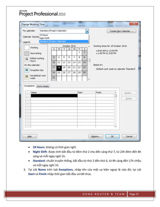 D O N G N G U Y E N & T E A M Page 57
 24 Hours: không có thời gian nghỉ.
 Night Shift: được tính bắt đầu từ đêm thứ 2 cho đến sáng thứ 7, từ 23h đêm đến 8h
sáng và mỗi ngày nghỉ 1h.
 Standard: chuẩn truyền thống, bắt đầu từ thứ 2 đến thứ 6, từ 8h sáng đến 17h chiều
và mỗi ngày nghỉ 1h.
3. Tại cột Name trên tab Exceptions, nhập tên của một sự kiện ngoại lệ nào đó, tại cột
Start và Finish nhập thời gian bắt đầu và kết thúc.
 