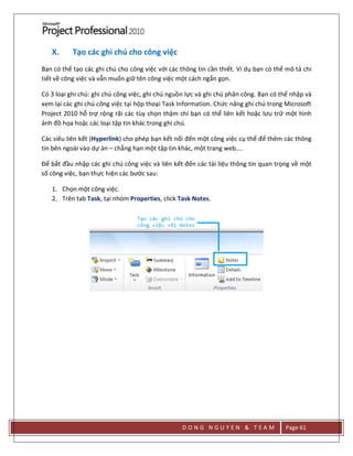 D O N G N G U Y E N & T E A M Page 61
X. Tạo các ghi chú cho công việc
Bạn có thể tạo các ghi chú cho công việc với các thông tin cần thiết. Ví dụ bạn có thể mô tả chi
tiết về công việc và vẫn muốn giữ tên công việc một cách ngắn gọn.
Có 3 loại ghi chú: ghi chú công việc, ghi chú nguồn lực và ghi chú phân công. Bạn có thể nhập và
xem lại các ghi chú công việc tại hộp thoại Task Information. Chức năng ghi chú trong Microsoft
Project 2010 hỗ trợ rộng rãi các tùy chọn thậm chí bạn có thể liên kết hoặc lưu trữ một hình
ảnh đồ họa hoặc các loại tập tin khác trong ghi chú.
Các siêu liên kết (Hyperlink) cho phép bạn kết nối đến một công việc cụ thể để thêm các thông
tin bên ngoài vào dự án – chẳng hạn một tập tin khác, một trang web….
Để bắt đầu nhập các ghi chú công việc và liên kết đến các tài liệu thông tin quan trọng về một
số công việc, bạn thực hiện các bước sau:
1. Chọn một công việc.
2. Trên tab Task, tại nhóm Properties, click Task Notes.
 