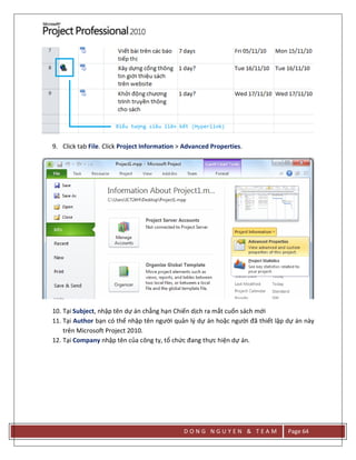 D O N G N G U Y E N & T E A M Page 64
9. Click tab File. Click Project Information > Advanced Properties.
10. Tại Subject, nhập tên dự án chẳng hạn Chiến dịch ra mắt cuốn sách mới
11. Tại Author bạn có thể nhập tên người quản lý dự án hoặc người đã thiết lập dự án này
trên Microsoft Project 2010.
12. Tại Company nhập tên của công ty, tổ chức đang thực hiện dự án.
 