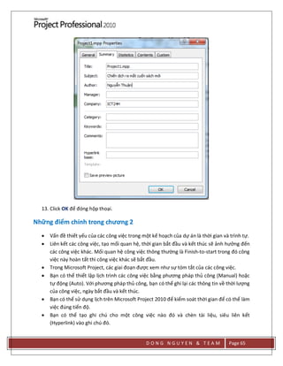 D O N G N G U Y E N & T E A M Page 65
13. Click OK để đóng hộp thoại.
Những điểm chính trong chương 2
 Vấn đề thiết yếu của các công việc trong một kế hoạch của dự án là thời gian và trình tự.
 Liên kết các công việc, tạo mối quan hệ, thời gian bắt đầu và kết thúc sẽ ảnh hưởng đến
các công việc khác. Mối quan hệ công việc thông thường là Finish-to-start trong đó công
việc này hoàn tất thì công việc khác sẽ bắt đầu.
 Trong Microsoft Project, các giai đoạn được xem như sự tóm tắt của các công việc.
 Bạn có thể thiết lập lịch trình các công việc bằng phương pháp thủ công (Manual) hoặc
tự động (Auto). Với phương pháp thủ công, bạn có thể ghi lại các thông tin về thời lượng
của công việc, ngày bắt đầu và kết thúc.
 Bạn có thể sử dụng lịch trên Microsoft Project 2010 để kiểm soát thời gian để có thể làm
việc đúng tiến độ.
 Bạn có thể tạo ghi chú cho một công việc nào đó và chèn tài liệu, siêu liên kết
(Hyperlink) vào ghi chú đó.
 
