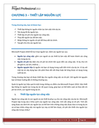 D O N G N G U Y E N & T E A M Page 66
CHƯƠNG 3 – THIẾT LẬP NGUỒN LỰC
Trong chương này, bạn sẽ được học:
 Thiết lập thông tin nguồn nhân lực làm việc trên dự án.
 Tận dụng tối đa nguồn lực.
 Thiết lập chi phí cho nguồn lực công việc.
 Thay đổi nguồn lực để làm việc.
 Nhập thông tin nguồn chi phí để theo dõi tài chính.
 Tạo ghi chú cho các nguồn lực.
Microsoft Project 2010 hỗ trợ 3 loại nguồn lực. Gồm các nguồn lực sau:
 Nguồn lực công việc: gồm con người và các thiết bị làm việc để hoàn thành các công
việc trong dự án.
 Nguồn chi phí đại diện cho chi phí tài chính liên quan đến các công việc. Ví dụ như chi
phí giải trí, du lịch, thiết bị ….
 Nguồn nguyên liệu là nguồn mà bạn sử dụng trong suốt tiến trình của dự án. Ví dụ với
một dự án xây dựng bạn cần phải theo dõi sắt thép hoặc bê tông được sử dụng trong
suốt dự án.
Trong chương này bạn sẽ được thiết lập cho nguồn công việc và chi phí. Với nguồn tài nguyên
bạn sẽ được hướng dẫn ở những chương sau.
Quản lý nguồn lực hiệu quả là một trong những ưu điểm của Microsoft Project 2010. Việc thiết
lập thông tin nguồn lực trong dự án rất quan trọng, giúp bạn có thể kiểm soát và theo dõi chi
phí tài chính, con người trong dự án.
1. Thiết lập nguồn lực công việc
Nguồn lực công việc là con người và các thiết bị phục vụ cho các công việc của dự án. Microsoft
Project tập trung vào 2 khía cạnh của nguồn lực công việc: tính sẵn sãng và chi phí. Tính sẵn
sàng được xác định khi các nguồn lực có thể làm trên những công việc được đưa ra trong dự án
và có bao nhiêu công việc mà nguồn lực này có thể làm được, chi phí cần thiết cho nguồn lực
công việc là bao nhiêu?
 