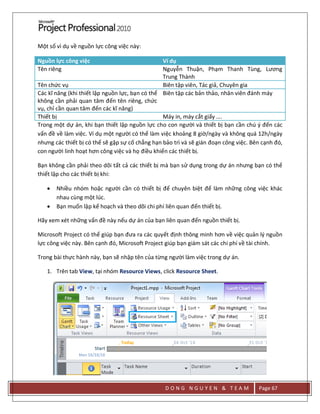 D O N G N G U Y E N & T E A M Page 67
Một số vì dụ về nguồn lực công việc này:
Nguồn lực công việc Ví dụ
Tên riêng Nguyễn Thuận, Phạm Thanh Tùng, Lương
Trung Thành
Tên chức vụ Biên tập viên, Tác giả, Chuyên gia
Các kĩ năng (khi thiết lập nguồn lực, bạn có thể
không cần phải quan tâm đến tên riêng, chức
vụ, chỉ cần quan tâm đến các kĩ năng)
Biên tập các bản thảo, nhân viên đánh máy
Thiết bị Máy in, máy cắt giấy ….
Trong một dự án, khi bạn thiết lập nguồn lực cho con người và thiết bị bạn cần chú { đến các
vấn đề về làm việc. Ví dụ một người có thể làm việc khoảng 8 giờ/ngày và không quá 12h/ngày
nhưng các thiết bị có thể sẽ gặp sự cố chẳng hạn bảo trì và sẽ gián đoạn công việc. Bên cạnh đó,
con người linh hoạt hơn công việc và họ điều khiển các thiết bị.
Bạn không cần phải theo dõi tất cả các thiết bị mà bạn sử dụng trong dự án nhưng bạn có thể
thiết lập cho các thiết bị khi:
 Nhiều nhóm hoặc người cần có thiết bị để chuyên biệt để làm những công việc khác
nhau cùng một lúc.
 Bạn muốn lập kế hoạch và theo dõi chi phí liên quan đến thiết bị.
Hãy xem xét những vấn đề này nếu dự án của bạn liên quan đến nguồn thiết bị.
Microsoft Project có thể giúp bạn đưa ra các quyết định thông minh hơn về việc quản lý nguồn
lực công việc này. Bên cạnh đó, Microsoft Project giúp bạn giám sát các chi phí về tài chính.
Trong bài thực hành này, bạn sẽ nhập tên của từng người làm việc trong dự án.
1. Trên tab View, tại nhóm Resource Views, click Resource Sheet.
 