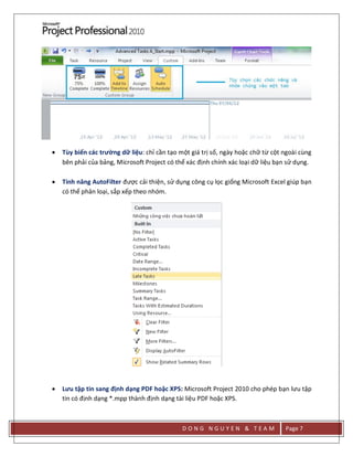 D O N G N G U Y E N & T E A M Page 7
 Tùy biến các trường dữ liệu: chỉ cần tạo một giá trị số, ngày hoặc chữ từ cột ngoài cùng
bên phải của bảng, Microsoft Project có thể xác định chính xác loại dữ liệu bạn sử dụng.
 Tính năng AutoFilter được cải thiện, sử dụng công cụ lọc giống Microsoft Excel giúp bạn
có thể phân loại, sắp xếp theo nhóm.
 Lưu tập tin sang định dạng PDF hoặc XPS: Microsoft Project 2010 cho phép bạn lưu tập
tin có định dạng *.mpp thành định dạng tài liệu PDF hoặc XPS.
 