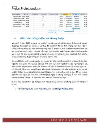 D O N G N G U Y E N & T E A M Page 72
4. Điều chỉnh thời gian làm việc cho nguồn lực
Microsoft Project 2010 sử dụng các loại lịch cho các mục đích khác nhau. Ở chương 2 bạn đã
được tạo danh sách các công việc và thay đổi lịch trình để xác định những ngày làm việc và
không làm việc trong dự án đối với các công việc. Ở phần này, bạn sẽ tập trung nhiều hơn với
lịch trong Microsoft Project 2010 để kiểm soát ngày làm việc và không làm việc trên từng nguồn
lực cụ thể. Với lịch, bạn chỉ có thể áp dụng với nguồn lực công việc (con người và thiết bị) chứ
không thể áp dụng được với nguồn chi phí và nguyên liệu.
Khi bạn bắt đầu khởi tạo các nguồn lực cho dự án, Microsoft Project 2010 sẽ tạo một lịch làm
việc cho mỗi nguồn lực. Lịch cơ bản xác định một ngày làm việc bắt đầu từ 8 giờ sáng và kết
thúc vào lúc 17 giờ chiều, một tuần làm việc bắt đầu từ thứ Hai đến thứ Sáy và mỗi ngày có 1
giờ đồng hồ để ăn trưa và nghỉ ngơi. Nếu tất cả thời gian làm việc của nguồn lực khớp với lịch
cơ bản thì bạn không cần phải chỉnh sửa thời gian. Tuy nhiên, sẽ có một số thay đổi khi có thời
gian làm việc ngoài giờ hoặc một số trường hợp ngoại lệ (chẳng hạn ngày lễ hoặc một số thời
gian khác không có trên các nguồn lực như đào tạo, tham dự hội nghị…)
Ở phần này, bạn sẽ thiết lập thời gian làm việc và không làm việc cho từng nguồn lực công việc
cụ thể.
1. Trên tab Project, tại nhóm Properties, click vào Change Working Time.
 