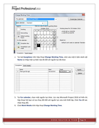 D O N G N G U Y E N & T E A M Page 74
4. Tại tab Exceptions trên hộp thoại Change Working Time, click vào một ô bên dưới cột
Name và nhập một sự kiện nào đó đối với nguồn lực đã chọn.
5. Tại For calendar, chọn một nguồn lực khác. Lúc này Microsoft Project 2010 sẽ hiển thị
hộp thoại hỏi bạn có lưu thay đổi đối với nguồn lực vừa mới thiết lập. Click Yes để xác
nhận thay đổi.
6. Click Work Weeks trên hộp thoại Change Working Time.
 