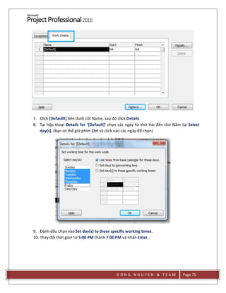D O N G N G U Y E N & T E A M Page 75
7. Click [Defaullt] bên dưới cột Name, sau đó click Details.
8. Tại hộp thoại Details for ‘[Default]’ chọn các ngày từ thứ Hai đến thứ Năm tại Select
day(s). (Bạn có thể giữ phím Ctrl và click vào các ngày để chọn)
9. Đánh dấu chọn vào Set day(s) to these specific working times.
10. Thay đổi thời gian từ 5:00 PM thành 7:00 PM và nhấn Enter.
 