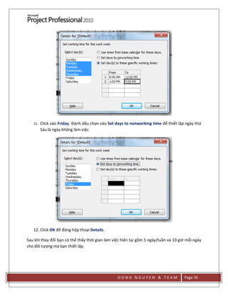 D O N G N G U Y E N & T E A M Page 76
11. Click vào Friday. Đánh dấu chọn vào Set days to nonworking time để thiết lập ngày thứ
Sáu là ngày không làm việc.
12. Click OK để đóng hộp thoại Details.
Sau khi thay đổi bạn có thể thấy thời gian làm việc hiện tại gồm 5 ngày/tuần và 10 giờ mỗi ngày
cho đối tượng mà bạn thiết lập.
 