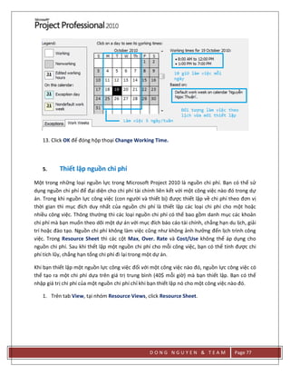 D O N G N G U Y E N & T E A M Page 77
13. Click OK để đóng hộp thoại Change Working Time.
5. Thiết lập nguồn chi phí
Một trong những loại nguồn lực trong Microsoft Project 2010 là nguồn chi phí. Bạn có thể sử
dụng nguồn chi phí để đại diện cho chi phí tài chính liên kết với một công việc nào đó trong dự
án. Trong khi nguồn lực công việc (con người và thiết bị) được thiết lập về chi phí theo đơn vị
thời gian thì mục đích duy nhất của nguồn chi phí là thiết lập các loại chi phí cho một hoặc
nhiều công việc. Thông thường thì các loại nguồn chi phí có thể bao gồm danh mục các khoản
chi phí mà bạn muốn theo dõi một dự án với mục đích báo cáo tài chính, chẳng hạn du lịch, giải
trí hoặc đào tạo. Nguồn chi phí không làm việc cũng như không ảnh hưởng đến lịch trình công
việc. Trong Resource Sheet thì các cột Max, Over. Rate và Cost/Use không thể áp dụng cho
nguồn chi phí. Sau khi thết lập một nguồn chi phí cho mỗi công việc, bạn có thể tính được chi
phí tích lũy, chẳng hạn tổng chi phí đi lại trong một dự án.
Khi bạn thiết lập một nguồn lực công việc đối với một công việc nào đó, nguồn lực công việc có
thể tạo ra một chi phí dựa trên giá trị trung bình (40$ mỗi giờ) mà bạn thiết lập. Bạn có thể
nhập giá trị chi phí của một nguồn chi phí chỉ khi bạn thiết lập nó cho một công việc nào đó.
1. Trên tab View, tại nhóm Resource Views, click Resource Sheet.
 
