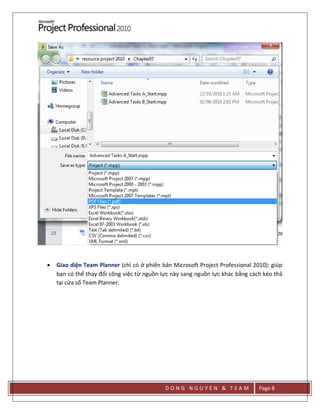 D O N G N G U Y E N & T E A M Page 8
 Giao diện Team Planner (chỉ có ở phiên bản Microsoft Project Professional 2010): giúp
bạn có thể thay đổi công việc từ nguồn lực này sang nguồn lực khác bằng cách kéo thả
tại cửa sổ Team Planner.
 
