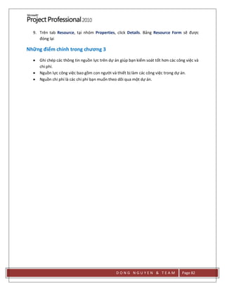 D O N G N G U Y E N & T E A M Page 82
9. Trên tab Resource, tại nhóm Properties, click Details. Bảng Resource Form sẽ được
đóng lại
Những điểm chính trong chương 3
 Ghi chép các thông tin nguồn lực trên dự án giúp bạn kiểm soát tốt hơn các công việc và
chi phí.
 Nguồn lực công việc bao gồm con người và thiết bị làm các công việc trong dự án.
 Nguồn chi phí là các chi phí bạn muốn theo dõi qua một dự án.
 