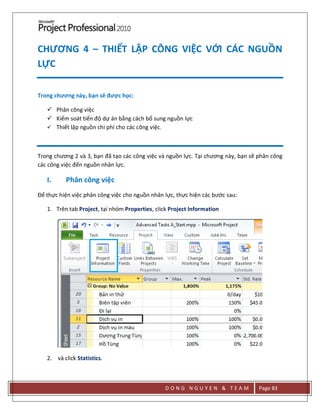D O N G N G U Y E N & T E A M Page 83
CHƯƠNG 4 – THIẾT LẬP CÔNG VIỆC VỚI CÁC NGUỒN
LỰC
Trong chương này, bạn sẽ được học:
 Phân công việc
 Kiểm soát tiến độ dự án bằng cách bổ sung nguồn lực
 Thiết lập nguồn chi phí cho các công việc.
Trong chương 2 và 3, bạn đã tạo các công việc và nguồn lực. Tại chương này, bạn sẽ phân công
các công việc đến nguồn nhân lực.
I. Phân công việc
Để thực hiện việc phân công việc cho nguồn nhân lực, thực hiện các bước sau:
1. Trên tab Project, tại nhóm Properties, click Project Information
2. và click Statistics.
 