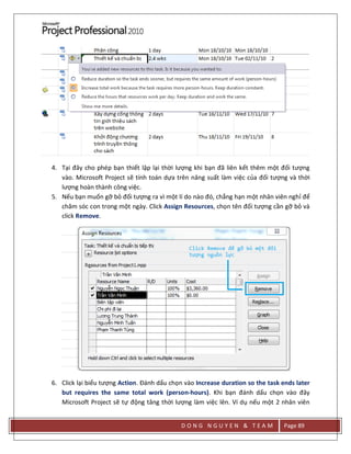 D O N G N G U Y E N & T E A M Page 89
4. Tại đây cho phép bạn thiết lập lại thời lượng khi bạn đã liên kết thêm một đối tượng
vào. Microsoft Project sẽ tính toán dựa trên năng suất làm việc của đối tượng và thời
lượng hoàn thành công việc.
5. Nếu bạn muốn gỡ bỏ đối tượng ra vì một lí do nào đó, chẳng hạn một nhân viên nghỉ để
chăm sóc con trong một ngày. Click Assign Resources, chọn tên đối tượng cần gỡ bỏ và
click Remove.
6. Click lại biểu tượng Action. Đánh dấu chọn vào Increase duration so the task ends later
but requires the same total work (person-hours). Khi bạn đánh dấu chọn vào đây
Microsoft Project sẽ tự động tăng thời lượng làm việc lên. Ví dụ nếu một 2 nhân viên
 
