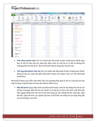D O N G N G U Y E N & T E A M Page 9
 Tính năng Inactive task (chỉ có ở phiên bản Microsoft Project Professional 2010): giúp
bạn có thể vô hiệu hóa các công việc được chọn từ một dự án vì thế nó không ảnh
hưởng gì đến tiến độ dự án. Bạn có thể kích hoạt lại công việc này nếu cần.
 Tích hợp SharePoint Task List (chỉ có ở phiên bản Microsoft Project Professional 2010):
đồng bộ hóa các công việc giữa Microsoft Project với Project Task List trên Microsoft
SharePoint.
Microsoft Project qua nhiều năm phát triển các phương pháp quản lý dự án cung cấp cho bạn
một số công cụ lập kế hoạch và theo dõi. Một vài điểm chú ý:
 Biểu đồ Gantt là giao diện chính của Microsoft Project, hiển thì các bảng tính với các cột
dữ liệu cùng giao diện đồ họa các nhiệm vụ trong dự án bố trí dọc theo một thời gian
nằm ngang. Bằng cách xem xét các dữ liệu trong các cột (chẳng hạn tên công việc, ngày
bắt đầu, ngày kết thúc, các nguồn lực) bạn có thể hiểu các thông số của từng công việc
và xem thời gian của mình.
 