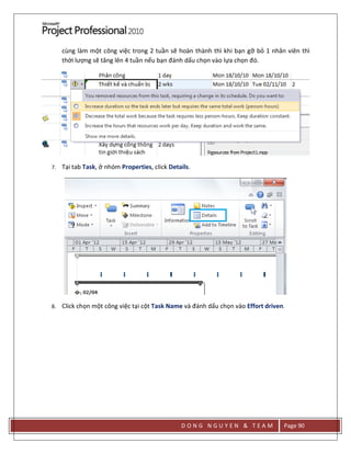D O N G N G U Y E N & T E A M Page 90
cùng làm một công việc trong 2 tuần sẽ hoàn thành thì khi bạn gỡ bỏ 1 nhân viên thì
thời lượng sẽ tăng lên 4 tuần nếu bạn đánh dấu chọn vào lựa chọn đó.
7. Tại tab Task, ở nhóm Properties, click Details.
8. Click chọn một công việc tại cột Task Name và đánh dấu chọn vào Effort driven.
 