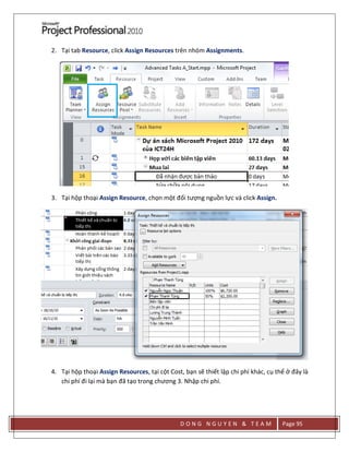 D O N G N G U Y E N & T E A M Page 95
2. Tại tab Resource, click Assign Resources trên nhóm Assignments.
3. Tại hộp thoại Assign Resource, chọn một đối tượng nguồn lực và click Assign.
4. Tại hộp thoại Assign Resources, tại cột Cost, bạn sẽ thiết lập chi phí khác, cụ thể ở đây là
chi phí đi lại mà bạn đã tạo trong chương 3. Nhập chi phí.
 