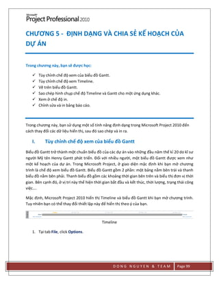 D O N G N G U Y E N & T E A M Page 99
CHƯƠNG 5 - ĐỊNH DẠNG VÀ CHIA SẺ KẾ HOẠCH CỦA
DỰ ÁN
Trong chương này, bạn sẽ được học:
 Tùy chỉnh chế độ xem của biểu đồ Gantt.
 Tùy chỉnh chế độ xem Timeline.
 Vẽ trên biểu đồ Gantt.
 Sao chép hình chụp chế độ Timeline và Gantt cho một ứng dụng khác.
 Xem ở chế độ in.
 Chỉnh sửa và in bảng báo cáo.
Trong chương này, bạn sử dụng một số tính năng định dạng trong Microsoft Project 2010 đến
cách thay đổi các dữ liệu hiển thị, sau đó sao chép và in ra.
I. Tùy chỉnh chế độ xem của biểu đồ Gantt
Biểu đồ Gantt trở thành một chuẩn biểu đồ của các dự án vào những đầu năm thế kỉ 20 do kĩ sư
người Mỹ tên Henry Gantt phát triển. Đối với nhiều người, một biểu đồ Gantt được xem như
một kế hoạch của dự án. Trong Microsoft Project, ở giao diện mặc định khi bạn mở chương
trình là chế độ xem biểu đồ Gantt. Biểu đồ Gantt gồm 2 phần: một bảng nằm bên trái và thanh
biểu đồ nằm bên phải. Thanh biểu đồ gồm các khoảng thời gian bên trên và biểu thị đơn vị thời
gian. Bên cạnh đó, ở vị trí này thể hiện thời gian bắt đầu và kết thúc, thời lượng, trạng thái công
việc….
Mặc định, Microsoft Project 2010 hiển thị Timeline và biểu đồ Gantt khi bạn mở chương trình.
Tuy nhiên bạn có thể thay đổi thiết lập này để hiển thị theo ý của bạn.
Timeline
1. Tại tab File, click Options.
 