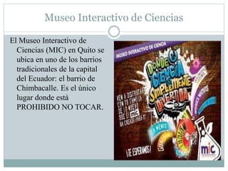 Museo Interactivo de Ciencias
El Museo Interactivo de
Ciencias (MIC) en Quito se
ubica en uno de los barrios
tradicionales de la capital
del Ecuador: el barrio de
Chimbacalle. Es el único
lugar donde está
PROHIBIDO NO TOCAR.
 