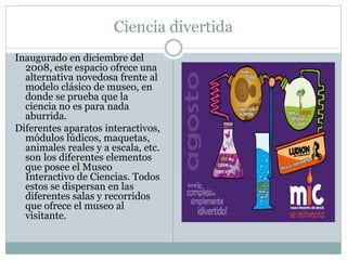 Ciencia divertida
Inaugurado en diciembre del
2008, este espacio ofrece una
alternativa novedosa frente al
modelo clásico de museo, en
donde se prueba que la
ciencia no es para nada
aburrida.
Diferentes aparatos interactivos,
módulos lúdicos, maquetas,
animales reales y a escala, etc.
son los diferentes elementos
que posee el Museo
Interactivo de Ciencias. Todos
estos se dispersan en las
diferentes salas y recorridos
que ofrece el museo al
visitante.
 