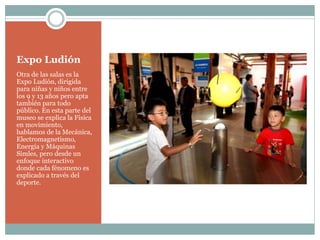 Expo Ludión
Otra de las salas es la
Expo Ludión, dirigida
para niñas y niños entre
los 9 y 13 años pero apta
también para todo
público. En esta parte del
museo se explica la Física
en movimiento,
hablamos de la Mecánica,
Electromagnetismo,
Energía y Máquinas
Simles, pero desde un
enfoque interactivo
donde cada fénomeno es
explicado a través del
deporte.
 