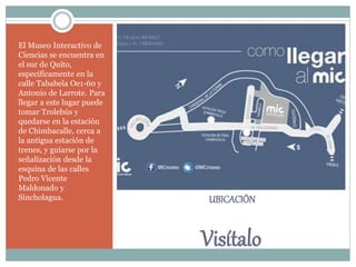 UBICACIÓN
Visítalo
El Museo Interactivo de
Ciencias se encuentra en
el sur de Quito,
específicamente en la
calle Tababela Oe1-60 y
Antonio de Larrote. Para
llegar a este lugar puede
tomar Trolebús y
quedarse en la estación
de Chimbacalle, cerca a
la antigua estación de
trenes, y guiarse por la
señalización desde la
esquina de las calles
Pedro Vicente
Maldonado y
Sincholagua.
 