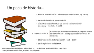 Un poco de historia…
• Antes de la década del 40 - métodos como Sort-A-Matic o Top Tab Key.
• Necesidad: Método de automatización
• La Stanford Research Institute y el General Electric Computer
Laboratory --- mediados de los 50
• Fuente E13B MICR
E - quinto tipo de fuente considerado ; B - segunda versión
de esa fuente; 13 -- 0,013 pulgadas de la cuadrícula de
caracteres.
• 1958, la asociación de banqueros ABA - E13B -- EE.UU
• 1959, impresiones usando MICR.
Múltiples países - variaciones. 1963-l ANSI --- E13B; estándar Americano. ISO -- 1004:1995.
EEUU, Canadá, Reino Unido, Australia y otros países.
 