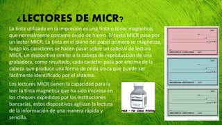 ¿LECTORES DE MICR?
La tinta utilizada en la impresión es una tinta o tóner magnético,
que normalmente contiene óxido de hierro. El texto MICR pasa por
un lector MICR. La tinta en el plano del papel primero se magnetiza,
luego los caracteres se hacen pasar sobre un cabezal de lectura
MICR, un dispositivo similar a la cabeza de reproducción de una
grabadora, como resultado, cada carácter pasa por encima de la
cabeza que produce una forma de onda única que puede ser
fácilmente identificado por el sistema.
Los lectores MICR tienen la capacidad para la
leer la tinta magnetica que ha sido impresa en
los cheques expedidos por las instituciones
bancarias, estos dispositivos agilizan la lectura
de la información de una manera rápida y
sencilla.
 